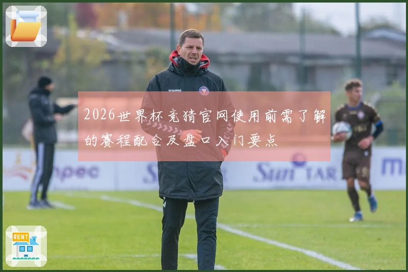 2026世界杯竞猜官网使用前需了解的赛程配合及盘口入门要点