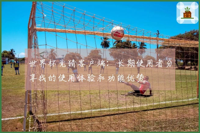 世界杯竞猜客户端：长期使用者分享我的使用体验和功能优势