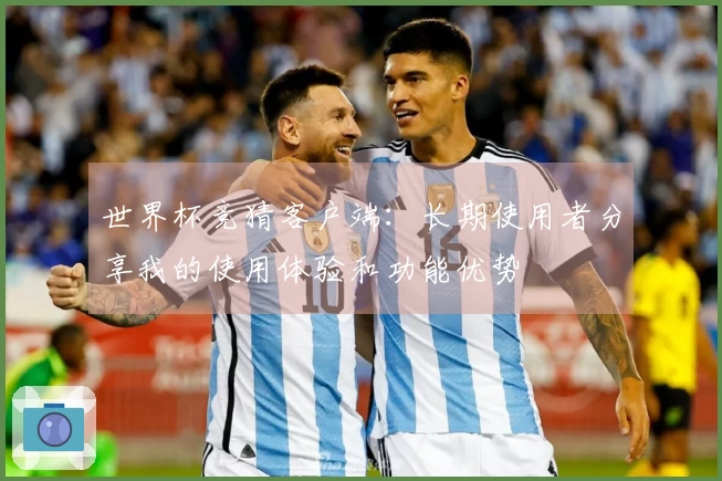 世界杯竞猜客户端：长期使用者分享我的使用体验和功能优势
